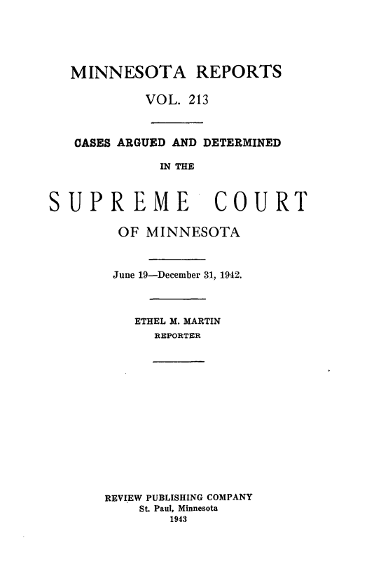 handle is hein.statereports/minrcadscm0213 and id is 1 raw text is: MINNESOTA REPORTS
VOL. 213
CASES ARGUED AND DETERMINED
IN THE
SUPREME                COURT
OF MINNESOTA
June 19-December 31, 1942.
ETHEL M. MARTIN
REPORTER
REVIEW PUBLISHING COMPANY
St. Paul, Minnesota
1943


