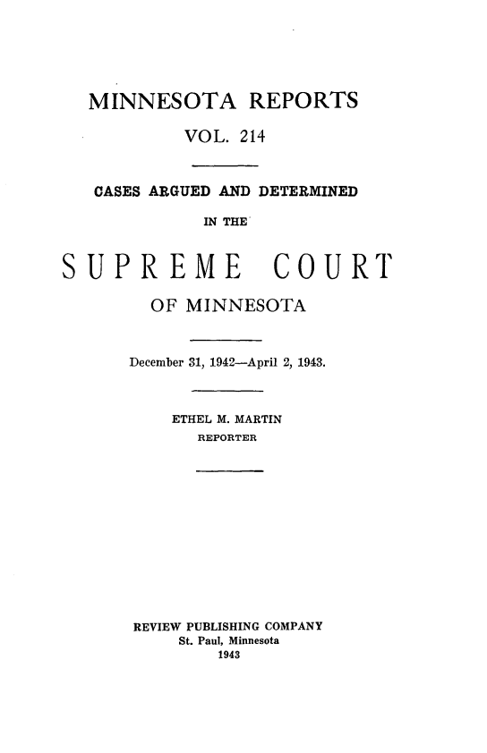 handle is hein.statereports/minrcadscm0214 and id is 1 raw text is: MINNESOTA REPORTS
VOL. 214
CASES ARGUED AND DETERMINED
IN THE
SUPREME COURT
OF MINNESOTA
December 31, 1942-April 2, 1943.
ETHEL M. MARTIN
REPORTER
REVIEW PUBLISHING COMPANY
St. Paul, Minnesota
1943


