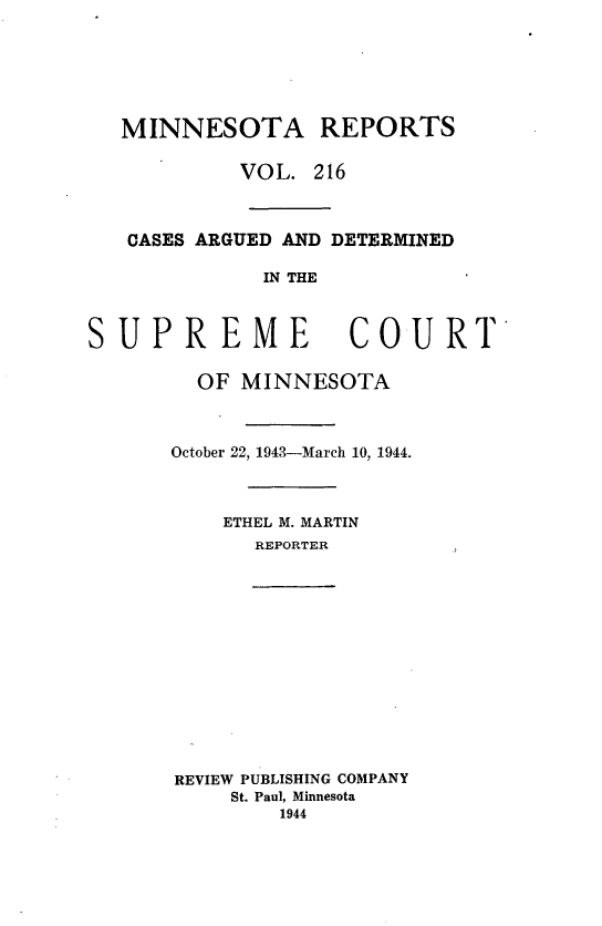 handle is hein.statereports/minrcadscm0216 and id is 1 raw text is: MINNESOTA REPORTS
VOL. 216
CASES ARGUED AND DETERMINED
IN THE
SUPREME COURT
OF MINNESOTA
October 22, 1943-March 10, 1944.
ETHEL M. MARTIN
REPORTER
REVIEW PUBLISHING COMPANY
St. Paul, Minnesota
1944


