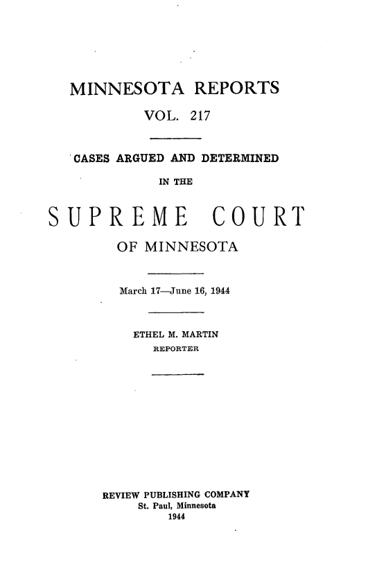 handle is hein.statereports/minrcadscm0217 and id is 1 raw text is: MINNESOTA REPORTS
VOL. 217
CASES ARGUED AND DETERMINED
IN THE
SUPREME COURT

OF MINNESOTA
March 17-June 16, 1944
ETHEL M. MARTIN
REPORTER

REVIEW PUBLISHING COMPANY
St. Paul, Minnesota
1944


