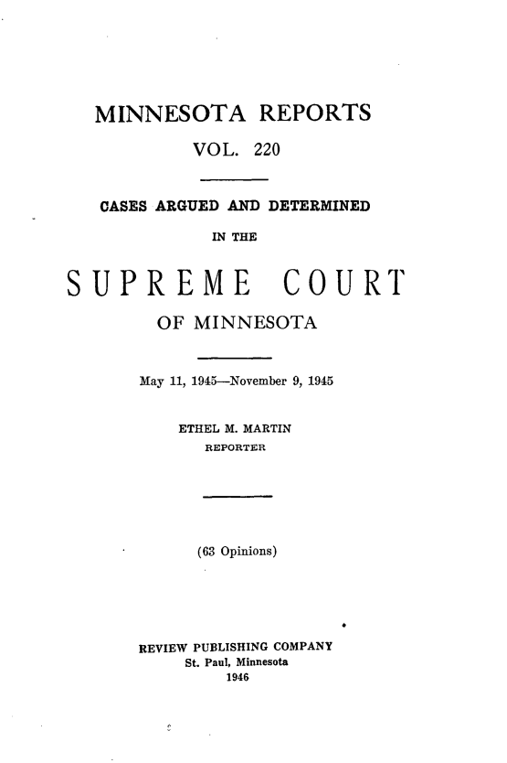 handle is hein.statereports/minrcadscm0220 and id is 1 raw text is: MINNESOTA REPORTS
VOL. 220
CASES ARGUED AND DETERMINED
IN THE
SUPREME COURT

OF MINNESOTA
May 11, 1945-November 9, 1945
ETHEL M. MARTIN
REPORTER

(63 Opinions)

REVIEW PUBLISHING COMPANY
St. Paul, Minnesota
1946


