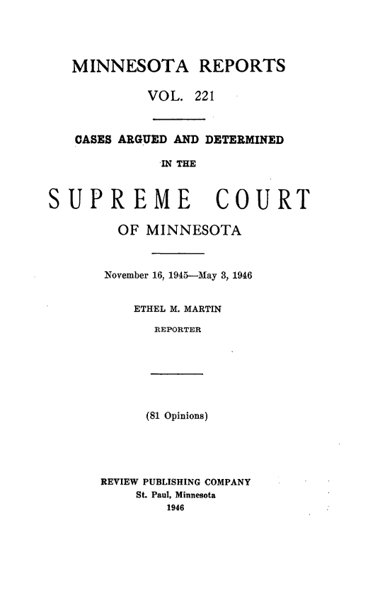 handle is hein.statereports/minrcadscm0221 and id is 1 raw text is: MINNESOTA REPORTS
VOL. 221
CASES ARGUED AND DETERMINED
IN THE
SUPREME COURT
OF MINNESOTA
November 16, 1945--May 3, 1946
ETHEL M. MARTIN
REPORTER
(81 Opinions)
REVIEW PUBLISHING COMPANY
St. Paul, Minnesota
1946


