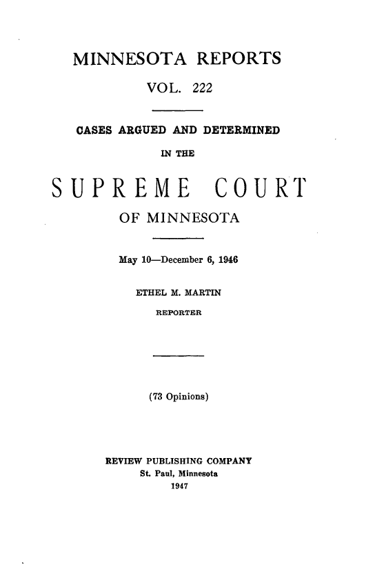 handle is hein.statereports/minrcadscm0222 and id is 1 raw text is: MINNESOTA REPORTS
VOL. 222
CASES ARGUED AND DETERMINED
IN THE

SUPREME

OF MINNESOTA
May 10-December 6, 1946
ETHEL M. MARTIN
REPORTER

(73 Opinions)

REVIEW PUBLISHING COMPANY
St. Paul, Minnesota
1947

COURT


