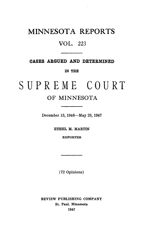 handle is hein.statereports/minrcadscm0223 and id is 1 raw text is: MINNESOTA REPORTS
VOL. 223
CASES ARGUED AND DETERMINED
IN THE
SUPREME COURT
OF MINNESOTA
December 13, 1946-May 23, 1947
ETHEL M. MARTIN
REPORTER
(72 Opinions)
REVIEW PUBLISHING COMPANY
St. Paul, Minnesota
1947


