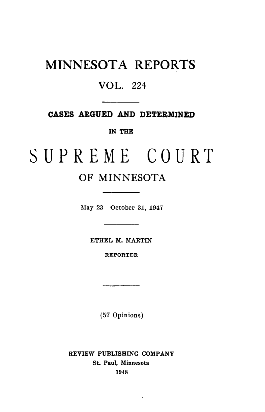 handle is hein.statereports/minrcadscm0224 and id is 1 raw text is: MINNESOTA REPORTS
VOL. 224
CASES ARGUED AND DETERMINED
IN THE
SUPREME COURT
OF MINNESOTA
May 23-October 31, 1947
ETHEL M. MARTIN
REPORTER
(57 Opinions)
REVIEW PUBLISHING COMPANY
St. Paul, Minnesota
1948


