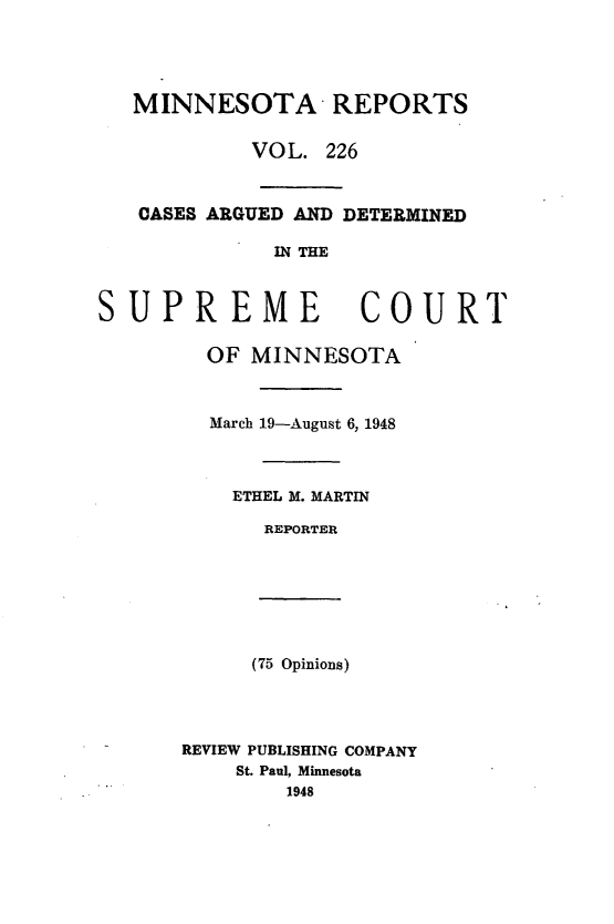 handle is hein.statereports/minrcadscm0226 and id is 1 raw text is: MINNESOTA REPORTS
VOL. 226
CASES ARGUED AND DETERMINED
IN THE
SUPREME COURT

OF MINNESOTA
March 19-August 6, 1948
ETHEL M. MARTIN
REPORTER

(75 Opinions)

REVIEW PUBLISHING COMPANY
St. Paul, Minnesota
1948


