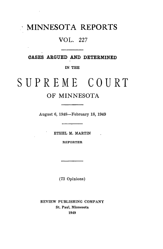 handle is hein.statereports/minrcadscm0227 and id is 1 raw text is: MINNESOTA REPORTS
VOL. 227
CASES ARGUED AND DETERMINED
IN THE
SUPREME COURT
OF MINNESOTA
August 6, 1948-February 18, 1949
ETHEL M. MARTIN
REPORTER
(73 Opinions)
REVIEW PUBLISHING COMPANY
St. Paul, Minnesota
1949


