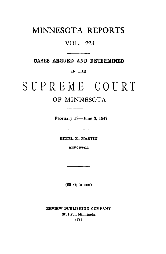 handle is hein.statereports/minrcadscm0228 and id is 1 raw text is: MINNESOTA REPORTS
VOL. 228
CASES ARGUED AND DETERMINED
IN THE
SUPREME COURT
OF MINNESOTA
February 18-June 3, 1949
ETHEL M. MARTIN
REPORTER
(65 Opinions)
REVIEW PUBLISHING COMPANY
St. Paul, Minnesota
1949



