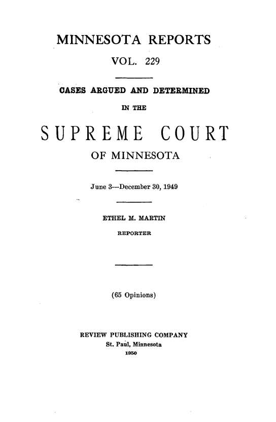 handle is hein.statereports/minrcadscm0229 and id is 1 raw text is: MINNESOTA REPORTS
VOL. 229
CASES ARGUED AND DETERMINED
IN THE

SUP

REME COURT
OF MINNESOTA
June 3-December 30, 1949
ETHEL M. MARTIN
REPORTER

(65 Opinions)
REVIEW PUBLISHING COMPANY
St. Paul, Minnesota
1050


