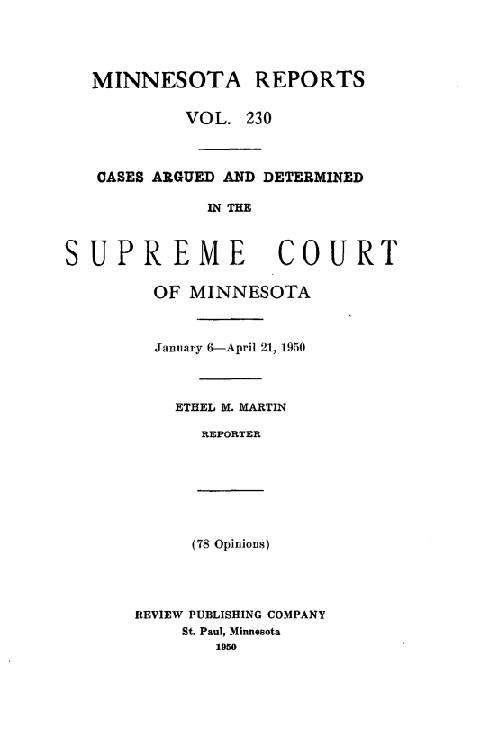 handle is hein.statereports/minrcadscm0230 and id is 1 raw text is: MINNESOTA REPORTS
VOL. 230
CASES ARGUED AND DETERMINED
IN THE
SUPREME COURT
OF MINNESOTA
January 6-April 21, 1950
ETHEL M. MARTIN
REPORTER
(78 Opinions)
REVIEW PUBLISHING COMPANY
St. Paul, Minnesota
1950


