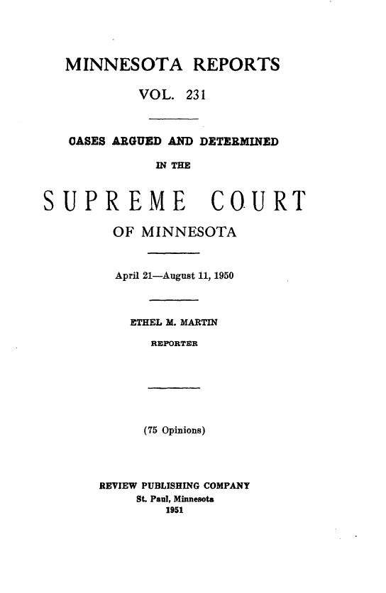 handle is hein.statereports/minrcadscm0231 and id is 1 raw text is: MINNESOTA REPORTS
VOL. 231
OASES ARGUED AND DETERMINED
IN THE

SUP

REME COURT
OF MINNESOTA
April 21-August 11, 1950
ETHEL M. MARTIN
REPORTER

(75 Opinions)
REVIEW PUBLISHING COMPANY
St. Paul, Minnesota
1951


