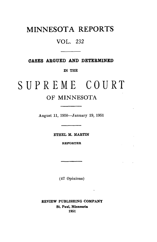 handle is hein.statereports/minrcadscm0232 and id is 1 raw text is: MINNESOTA REPORTS
VOL. 232
CASES ARGUED AND DETERMINED
IN THE
SUPREME COURT
OF MINNESOTA
August 11, 1950-January 19, 1951
ETHEL M. MARTIN
REPORTER
(47 Opinions)
REVIEW PUBLISHING COMPANY
St. Paul, Minnesota
1951


