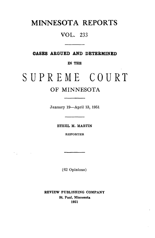 handle is hein.statereports/minrcadscm0233 and id is 1 raw text is: MINNESOTA REPORTS
VOL. 233
0ASES ARGUED AND DETERMINED
IN THE
SUPREME COURT
OF MINNESOTA
January 19-April 13, 1951
ETHEL M. MARTIN
REPORTER
(62 Opinions)
REVIEW PUBLISHING COMPANY
St. Paul, Minnesota
1951


