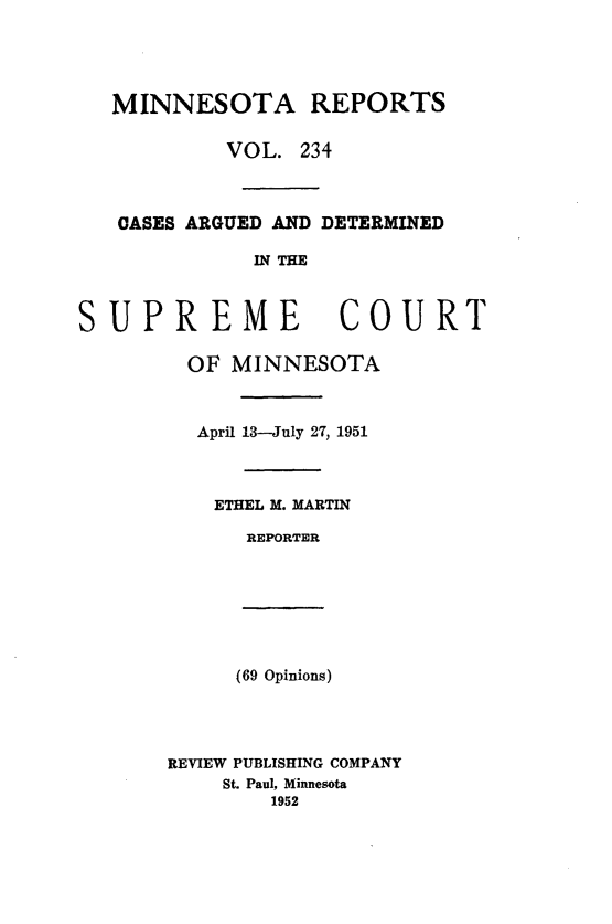 handle is hein.statereports/minrcadscm0234 and id is 1 raw text is: MINNESOTA REPORTS
VOL. 234
OASES ARGUED AND DETERMINED
IN THE
SUPREME COURT
OF MINNESOTA
April 13-July 27, 1951
ETHEL M. MARTIN
REPORTER
(69 Opinions)
REVIEW PUBLISHING COMPANY
St. Paul, Minnesota
1952


