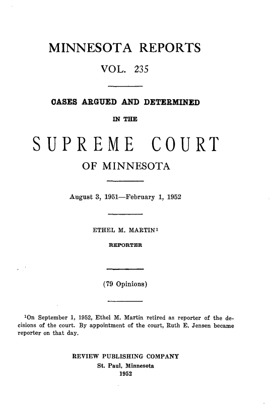 handle is hein.statereports/minrcadscm0235 and id is 1 raw text is: MINNESOTA REPORTS
VOL. 235
CASES ARGUED AND DETERMINED
IN THE
UPREME COURT
OF MINNESOTA
August 3, 1951-February 1, 1952
ETHEL M. MARTINI
REPORTER

(79 Opinions)

10n September 1, 1952, Ethel M. Martin retired as reporter of the de-
cisions of the court. By appointment of the court, Ruth E. Jensen became
reporter on that day.
REVIEW PUBLISHING COMPANY
St. Paul, Minnesota
1952

S


