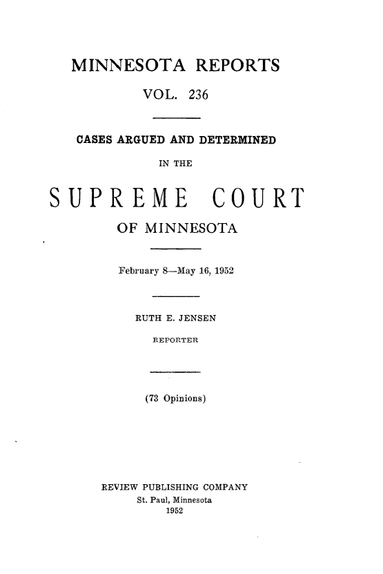 handle is hein.statereports/minrcadscm0236 and id is 1 raw text is: MINNESOTA REPORTS
VOL. 236
CASES ARGUED AND DETERMINED
IN THE
SUPREME COURT
OF MINNESOTA
February 8-May 16, 1952
RUTH E. JENSEN
REPORTER
(73 Opinions)
REVIEW PUBLISHING COMPANY
St. Paul, Minnesota
1952


