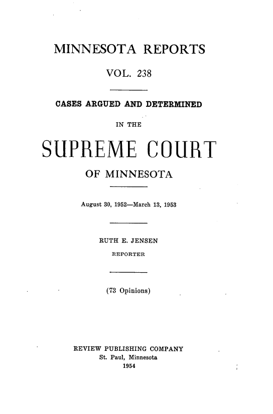 handle is hein.statereports/minrcadscm0238 and id is 1 raw text is: MINNESOTA REPORTS
VOL. 238
CASES ARGUED AND DETERMINED
IN THE
SUPREME COURT
OF MINNESOTA
August 30, 1952-March 13. 1953
RUTH E. JENSEN
REPORTER
(73 Opinions)
REVIEW PUBLISHING COMPANY
St. Paul, Minnesota
1954


