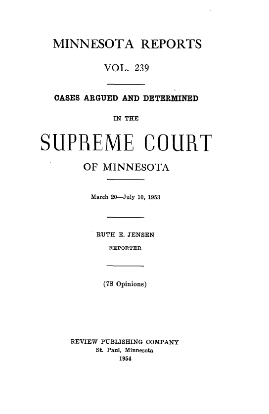 handle is hein.statereports/minrcadscm0239 and id is 1 raw text is: MINNESOTA REPORTS
VOL. 239
CASES ARGUED AND DETERMINED
IN THE
SUPREME COURT
OF MINNESOTA
March 20-July 10, 1953
RUTH E. JENSEN
REPORTER
(78 Opinions)
REVIEW PUBLISHING COMPANY
St. Paul, Minnesota
1954


