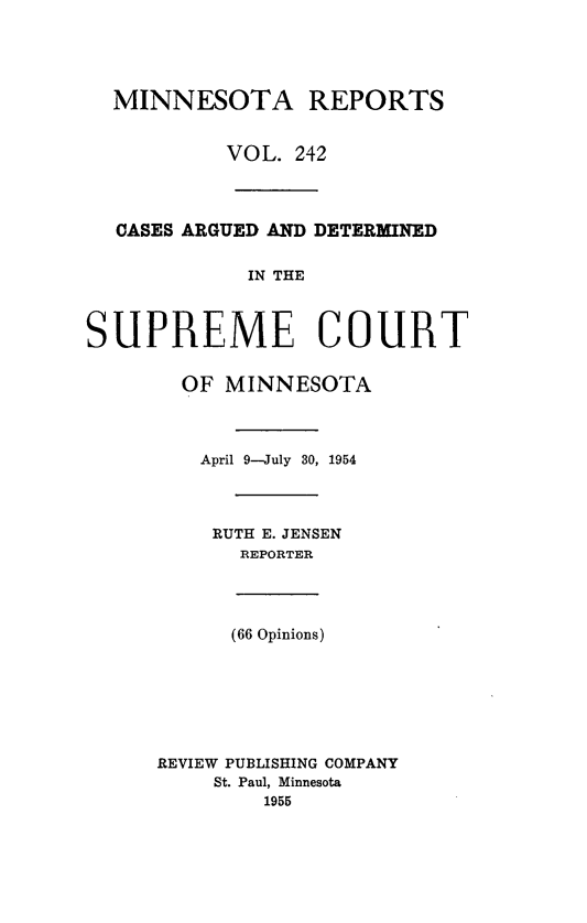 handle is hein.statereports/minrcadscm0242 and id is 1 raw text is: MINNESOTA REPORTS
VOL. 242
CASES ARGUED AND DETERMINED
IN THE
SUPREME COURT
OF MINNESOTA
April 9-July 30, 1954
RUTH E. JENSEN
REPORTER
(66 Opinions)
REVIEW PUBLISHING COMPANY
St. Paul, Minnesota
1955


