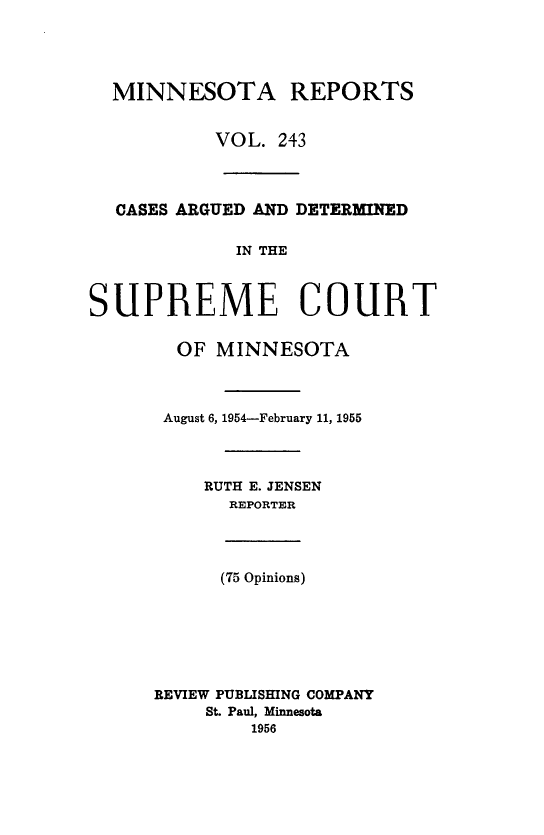 handle is hein.statereports/minrcadscm0243 and id is 1 raw text is: MINNESOTA REPORTS
VOL. 243
CASES ARGUED AND DETERMINED
IN THE
SUPREME COURT
OF MINNESOTA
August 6, 1954-February 11, 1955
RUTH E. JENSEN
REPORTER
(75 Opinions)
REVIEW PUBLISHING COMPANY
St. Paul, Minnesota
1956


