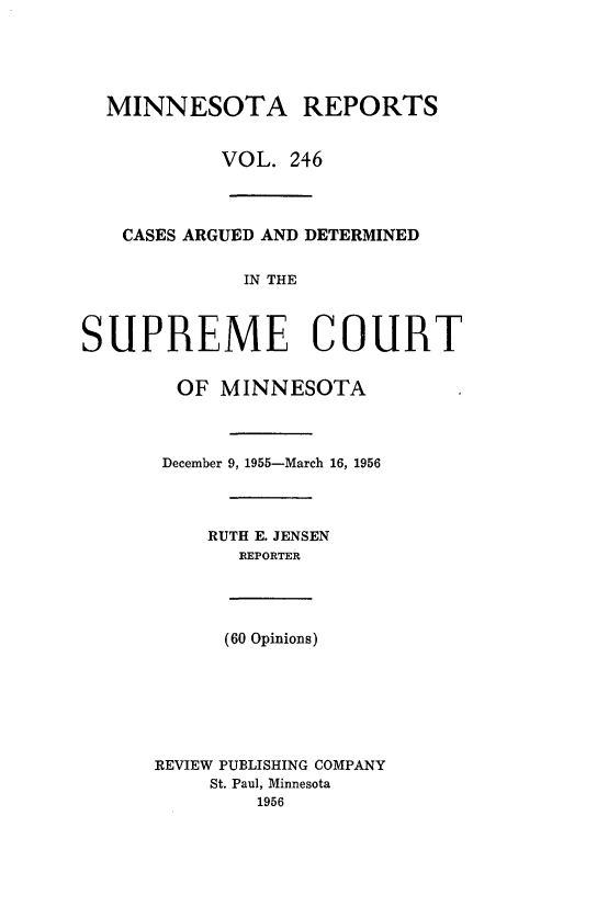 handle is hein.statereports/minrcadscm0246 and id is 1 raw text is: MINNESOTA REPORTS
VOL. 246
CASES ARGUED AND DETERMINED
IN THE
SUPREME COURT
OF MINNESOTA
December 9, 1955-March 16, 1956
RUTH E. JENSEN
REPORTER
(60 Opinions)
REVIEW PUBLISHING COMPANY
St. Paul, Minnesota
1956


