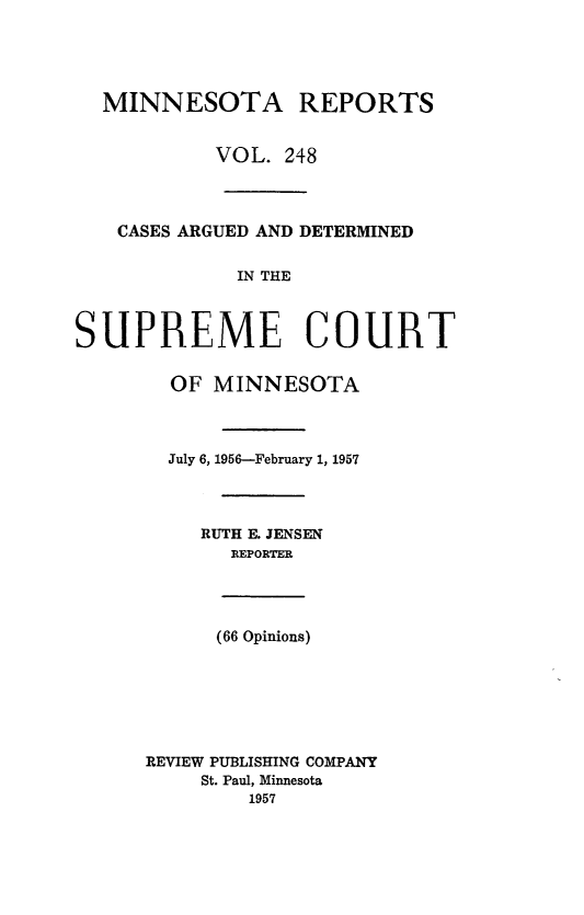 handle is hein.statereports/minrcadscm0248 and id is 1 raw text is: MINNESOTA REPORTS
VOL. 248
CASES ARGUED AND DETERMINED
IN THE
SUPREME COURT
OF MINNESOTA
July 6, 1956-February 1, 1957
RUTH E. JENSEN
REPORTER
(66 Opinions)

REVIEW PUBLISHING COMPANY
St. Paul, Minnesota
1957


