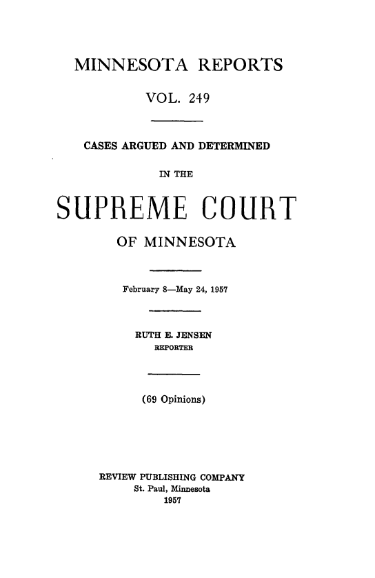 handle is hein.statereports/minrcadscm0249 and id is 1 raw text is: MINNESOTA REPORTS
VOL. 249
CASES ARGUED AND DETERMINED
IN THE
SUPREME COURT
OF MINNESOTA
February 8-May 24, 1957
RUTH E. JENSEN
REPORTER
(69 Opinions)
REVIEW PUBLISHING COMPANY
St. Paul, Minnesota
1957


