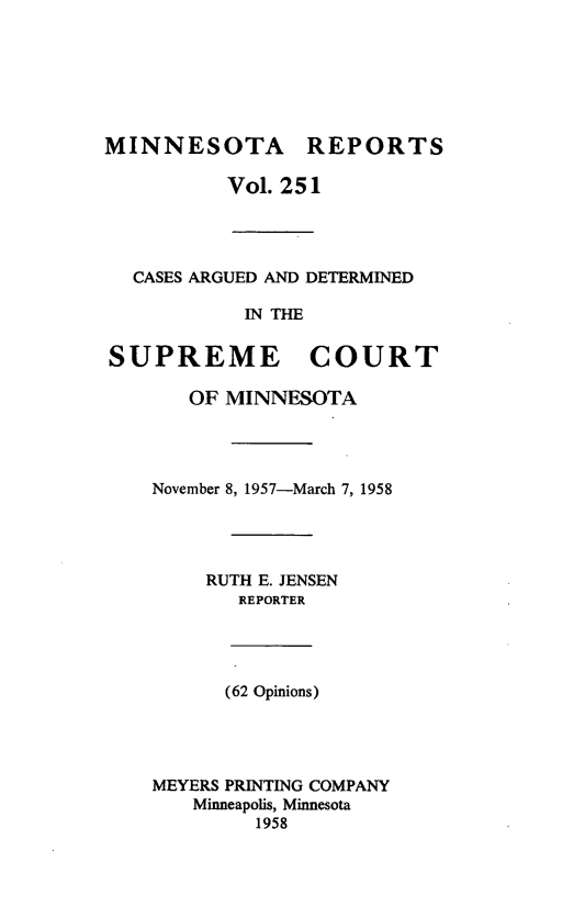 handle is hein.statereports/minrcadscm0251 and id is 1 raw text is: MINNESOTA REPORTS
Vol. 251
CASES ARGUED AND DETERMINED
IN THE
SUPREME COURT
OF MINNESOTA
November 8, 1957-March 7, 1958
RUTH E. JENSEN
REPORTER
(62 Opinions)
MEYERS PRINTING COMPANY
Minneapolis, Minnesota
1958



