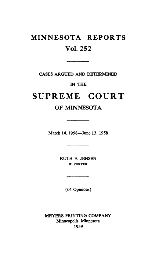 handle is hein.statereports/minrcadscm0252 and id is 1 raw text is: MINNESOTA REPORTS
Vol. 252
CASES ARGUED AND DETERMINED
IN THE
SUPREME COURT
OF MINNESOTA
March 14, 1958-June 13, 1958
RUTH E. JENSEN
REPORTER
(64 Opinions)
MEYERS PRINTING COMPANY
Minneapolis, Minnesota
1959



