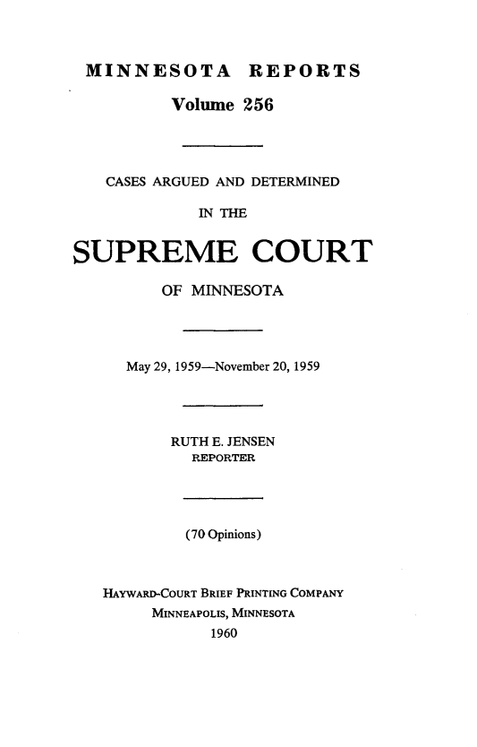 handle is hein.statereports/minrcadscm0256 and id is 1 raw text is: MINNESOTA REPORTS
Volume 256
CASES ARGUED AND DETERMINED
IN THE
SUPREME COURT
OF MINNESOTA
May 29, 1959-November 20, 1959
RUTH E. JENSEN
REPORTER
(70 Opinions)
HAYWARD-COURT BRIEF PRINTING COMPANY
MINNEAPOLIS, MINNESOTA
1960


