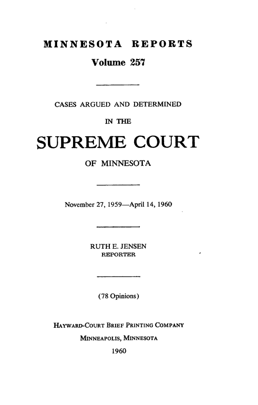 handle is hein.statereports/minrcadscm0257 and id is 1 raw text is: MINNESOTA REPORTS
Volume 257
CASES ARGUED AND DETERMINED
IN THE
SUPREME COURT
OF MINNESOTA
November 27, 1959-April 14, 1960
RUTH E. JENSEN
REPORTER
(78 Opinions)
HAYWARD-COURT BRIEF PRINTING COMPANY
MINNEAPOLIS, MINNESOTA
1960


