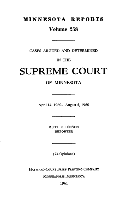 handle is hein.statereports/minrcadscm0258 and id is 1 raw text is: MINNESOTA REPORTS
Volume 258
CASES ARGUED AND DETERMINED
IN THE
SUPREME COURT
OF MINNESOTA
April 14, 1960-August 5, 1960
RUTH E. JENSEN
REPORTER
(74 Opinions)
HAYWARD-COURT BRIEF PRINTING COMPANY
MINNEAPOLIS, MINNESOTA
1961


