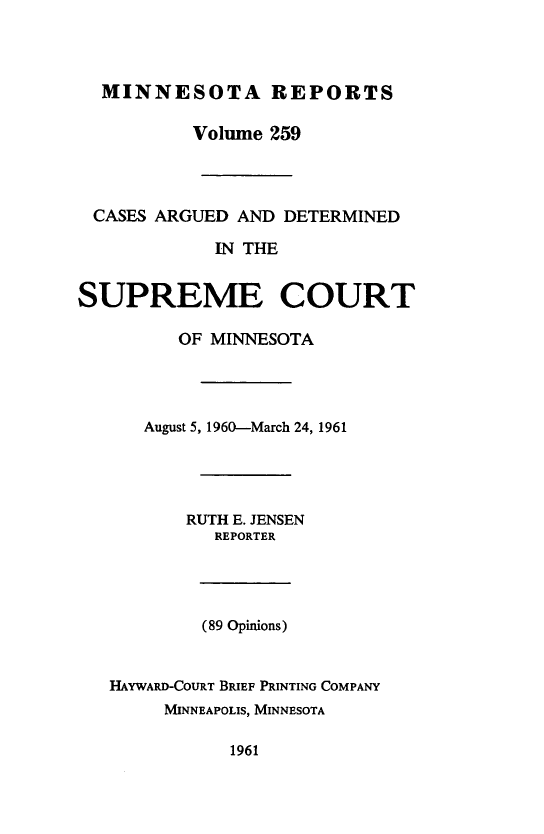handle is hein.statereports/minrcadscm0259 and id is 1 raw text is: MINNESOTA REPORTS
Volume 259
CASES ARGUED AND DETERMINED
IN THE
SUPREME COURT
OF MINNESOTA
August 5, 1960-March 24, 1961
RUTH E. JENSEN
REPORTER
(89 Opinions)
HAYWARD-COURT BRIEF PRINTING COMPANY
MINNEAPOLIS, MINNESOTA
1961


