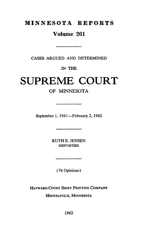 handle is hein.statereports/minrcadscm0261 and id is 1 raw text is: MINNESOTA REPORTS
Volume 261
CASES ARGUED AND DETERMINED
IN THE
SUPREME COURT
OF MINNESOTA

September 1, 1961-February 2, 1962
RUTH E. JENSEN
REPORTER
(76 Opinions)
HAYWARD-COURT BRIEF PRINTING COMPANY
MINNEAPOLIS, MINNESOTA

1962


