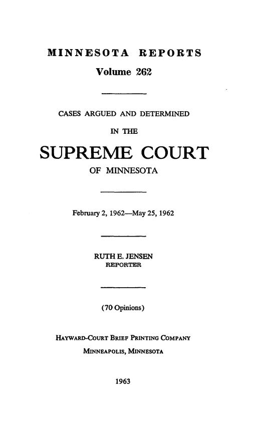 handle is hein.statereports/minrcadscm0262 and id is 1 raw text is: MINNESOTA REPORTS
Volume 262
CASES ARGUED AND DETERMINED
IN THE
SUPREME COURT
OF MINNESOTA

February 2, 1962-May 25, 1962
RUTH E. JENSEN
REPORTER
(70 Opinions)
HAYWARD-COURT BRIEF PRINTING COMPANY
MINNEAPOLIS, MINNESOTA

1963


