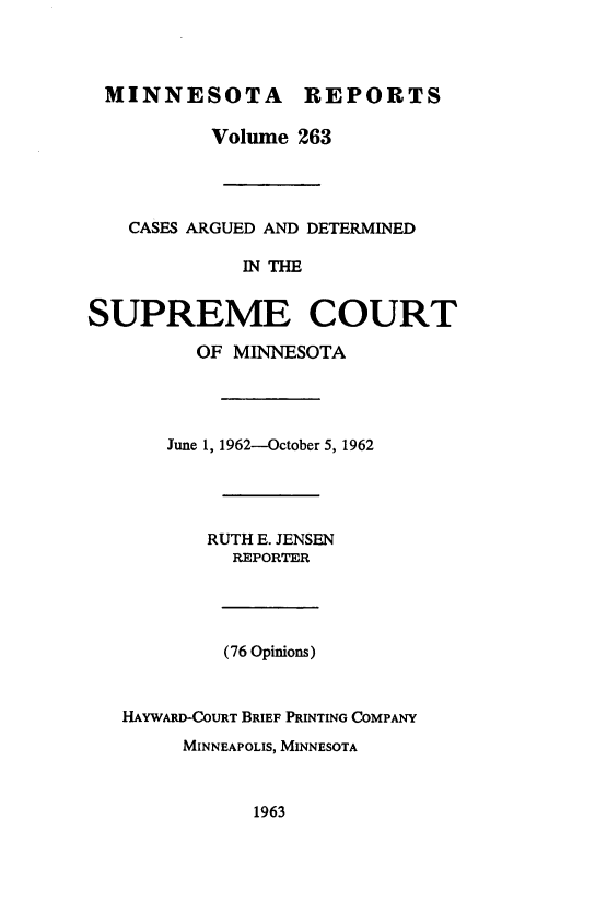 handle is hein.statereports/minrcadscm0263 and id is 1 raw text is: MINNESOTA REPORTS
Volume 263
CASES ARGUED AND DETERMINED
IN THE
SUPREME COURT
OF MINNESOTA
June 1, 1962-October 5, 1962
RUTH E. JENSEN
REPORTER
(76 Opinions)
HAYWARD-COURT BRIEF PRINTING COMPANY
MINNEAPOLIS, MINNESOTA

1963


