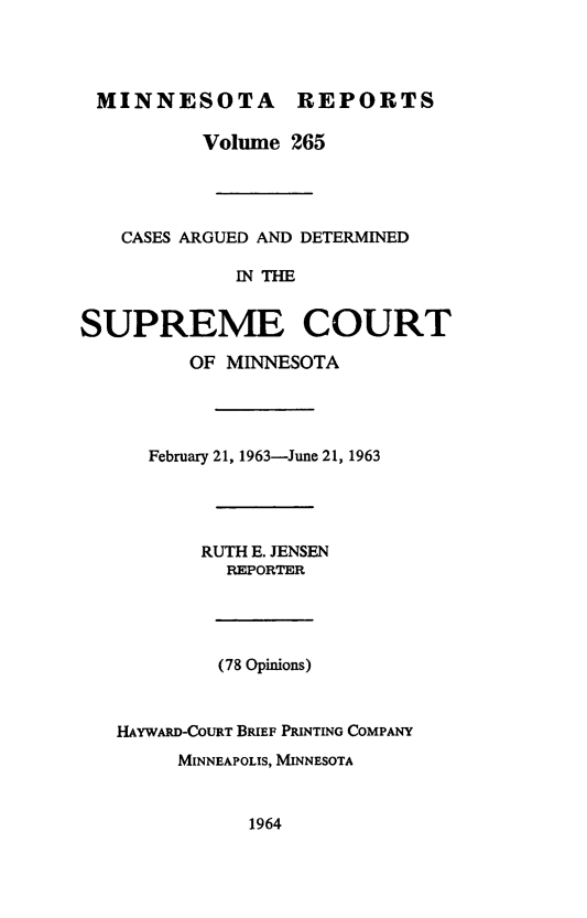 handle is hein.statereports/minrcadscm0265 and id is 1 raw text is: MINNESOTA REPORTS
Volume 265
CASES ARGUED AND DETERMINED
IN THE
SUPREME COURT
OF MINNESOTA

February 21, 1963-June 21, 1963
RUTH E. JENSEN
REPORTER
(78 Opinions)
HAYWARD-COURT BRIEF PRINTING COMPANY
MINNEAPOLIS, MINNESOTA

1964


