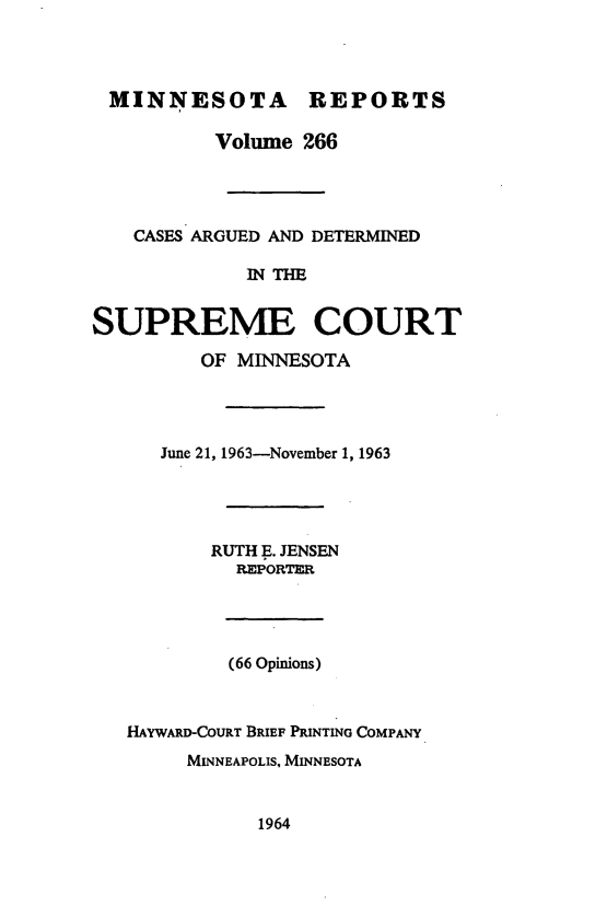 handle is hein.statereports/minrcadscm0266 and id is 1 raw text is: MINNESOTA REPORTS
Volume 266
CASES ARGUED AND DETERMINED
IN THE
SUPREME COURT
OF MINNESOTA

June 21, 1963-November 1, 1963
RUTH E. JENSEN
REPORTER
(66 Opinions)
HAYWARD-COURT BRIEF PRINTING COMPANY
MINNEAPOLIS, MINNESOTA

1964


