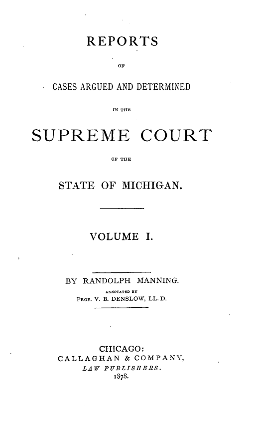 handle is hein.statereports/mirepcdscm0001 and id is 1 raw text is: REPORTS
OF
CASES ARGUED AND DETERMINED
IN THE

SUPREME COURT
OF THE

STATE

OF MICHIGAN.

VOLUME I.
BY RANDOLPH MANNING.
ANNOTATED BY
PROF. V. B. DENSLOW, LL. D.
CHICAGO:
CALLAGHAN & COMPANY,
LAW PUBLISHERS.
IS78.


