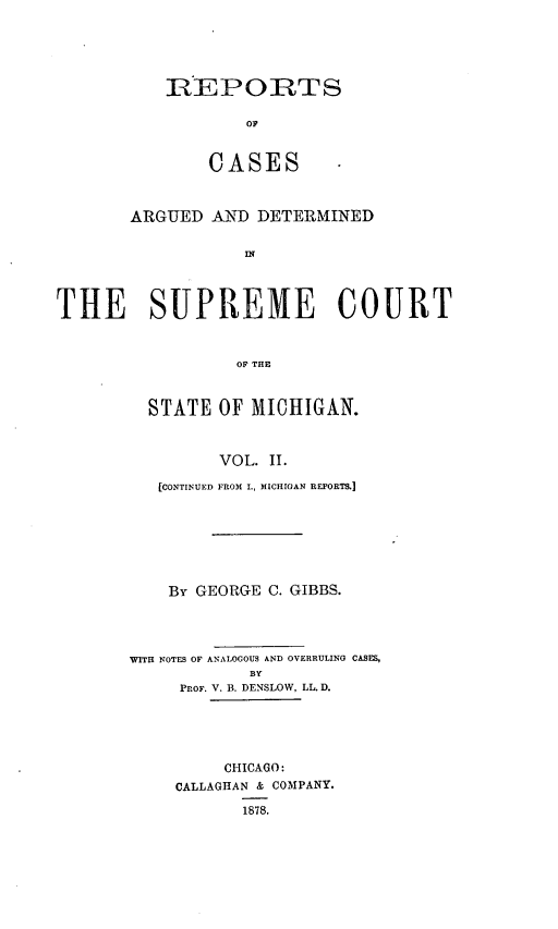 handle is hein.statereports/mirepcdscm0002 and id is 1 raw text is: REPORTS
OF
CASES
ARGUED AND DETERMINED
INf
THE SUPREME COURT
OF THE

STATE OF MICHIGAN.
VOL. I.
[CONTINUED FROM I., MICHIGAN REPORTS.]

By GEORGE C. GIBBS.
WITH NOTES OF ANALOGOUS AND OVERRULING CASES,
BY
PROF. V. B. DENSLOW, LL. D.
CHICAGO:
CALLAGHAN & COMPANY.
1878.



