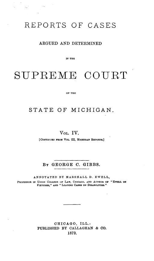 handle is hein.statereports/mirepcdscm0004 and id is 1 raw text is: REPORTS

OF CASES

ARGUED AND DETERMINED
Of THE
S UPREME COURT
OF THE

STATE OF MICHIGAN.
VOL. IV.
[CONTINUED FROM VOL,. 1L MiciGAN REPoRTs.]

By GEORGE C. GIBBS.
ANNOTATED BY MARSHALL D. EWELL,
PROFESSOR IN UNION COLLEGE o LAW, CHICAGO, AND AUTHOR OF EWME o 0
FIXTuRES, AND  LEADING CASES ON DISABILITIES.
CHICAGO, ILL.:
PUBLISHED BY CALLAGHAN & CO.
1879.


