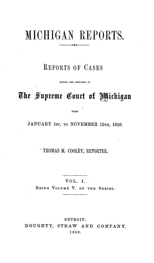 handle is hein.statereports/mirepcdscm0005 and id is 1 raw text is: MICHIGAN REPORTS.
REPORTS OF CASES
HEARD AND DECIDED IN
FROM
JANUARY 1ST, TO NOVEMBER 12TH, 1858.

* THOMAS M. COOLEY,- REPORTER.
VOL. I.
BEING VOLUME V. OF THE SERIES.
DETROIT:
DOUGHTY, STRAW       AND COMPANY.
1858.


