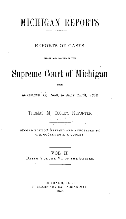 handle is hein.statereports/mirepcdscm0006 and id is 1 raw text is: MlICHIGAN REPORTS
-REPOIRTS OF CASES
HEARD AND DECIDED IN THE
Supreme Court of Michiganl
FROM
NOVEMBER12,. 1858, to JULY TERM, 1859.

THOMAS M. COOLEY, REPORTER.
SECOND EDITIONT, REVISED AND ANNOTATED BY
T. lI. COOLEY AND E. A. COOLEY.
VOL. II.
BEING VOLUME VI OF THE SERIES.
CHICAGO, ILL.:
PUBLISHED BY CALLAGHAN & CO.
1878.


