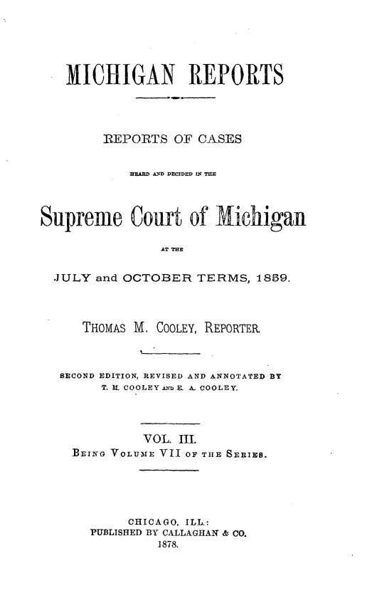 handle is hein.statereports/mirepcdscm0007 and id is 1 raw text is: MICHIGAN REPORTS
REPORTS OF CASES
IfAfD A. DECIDED R; T
Supreme Court of Michigan
AT TRE
JULY and OCTOBER TERMS, 189.
THOMAS M. COOLEY, REPORTEIR
SECOND EDITION, REVISED AND ANNOTATED BY
T. lI. COOLEY AX'D K A COOLEY.
VOL. III.
BEING VOLUME VII OF THE SERIES.
CHICAGO, ILL.:
PUBLISHED BY CALLAGHAN & CO.
1878.


