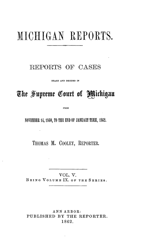 handle is hein.statereports/mirepcdscm0009 and id is 1 raw text is: MICHIGAN REPORTS.
REPORTS OF CASES
HEARD AND DECIDED IN
FROM
NOVEMBER 14,1860, TO THE END OF JANUARY TERM, 1862,.

THOMAS M. COOLEY, REPORTER.
VOL. V.
BEING VOLUME IX. OF THE SERIES.
ANN ARBOR:
PUBLISHED BY THE REPORTER.
1862.


