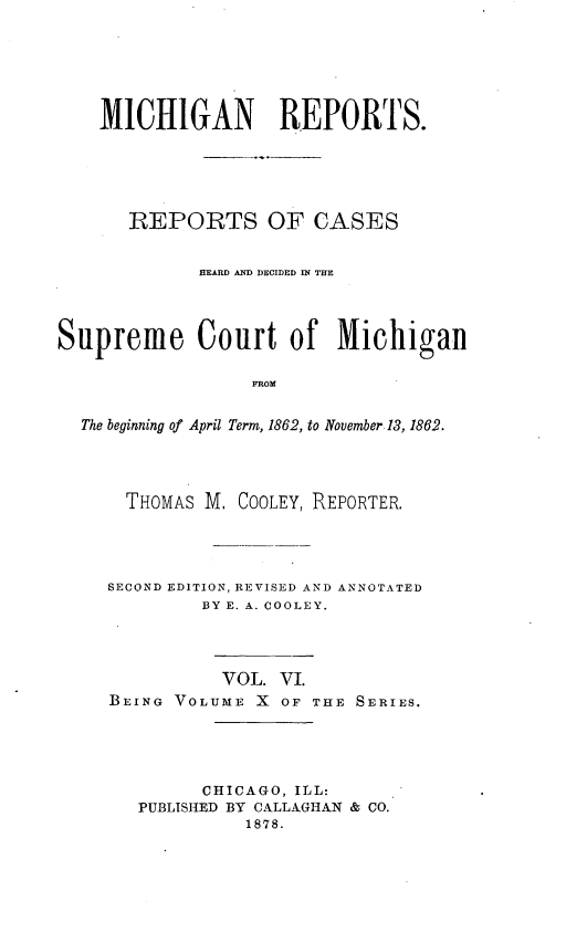 handle is hein.statereports/mirepcdscm0010 and id is 1 raw text is: MICHIGAN REPORTS.
REPORTS OF CASES
HEARD AND DECIDED IN THE
Supreme Court of Michigan
FROM
The beginning of April Term, 1862, to November 13, 1862.

THOMAS M, COOLEY, REPORTER.
SECOND EDITION, REVISED AND ANNOTATED
BY E. A. COOLEY.
VOL. VI.
BEING VOLUME X OF THE SERIES.
CHICAGO, ILL:
PUBLISHED BY CALLAGHAN & CO.
1878.


