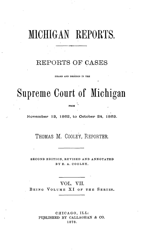 handle is hein.statereports/mirepcdscm0011 and id is 1 raw text is: MICHIGAN REPORTS.
REPORTS OF CASES
BEARD AND DEOIDED IN THE
Supreme Court of Michigan
ROtM
November 13, 1862, to Octo ber .24, 1863.

THOMAS M. COOLEY, REPORTER.
SECOND EDITION, REVISED AND ANNOTATED
BY E. A. COOLEY.
VOL. VII.
BEING VOLUME XI OF THE SERIES.
CHICAGO, ILL:
PUjBLISHED BY CALLAGHAN & CO.
1878.


