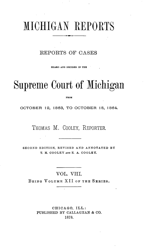 handle is hein.statereports/mirepcdscm0012 and id is 1 raw text is: MICHIGAN REPORTS
REPORTS OF CASES
HEARD AND DECIDED IN TRE
Supreme Court of Michigan
FROM
OCTOBER 12, 1863, TO OCTOBER 18, 1864.

THOMAS M, COOLEY, REPORTER.
SECOND EDITION, REVISED AND ANNOTATED BY
T. M. COOLEY AND E. A. COOLEY.
VOL. VIII.
BEING VOLUME XII OF THE SERIES.
CHICAGO, ILL.:
PUBLISHED BY CALLAGHAN & CO.


