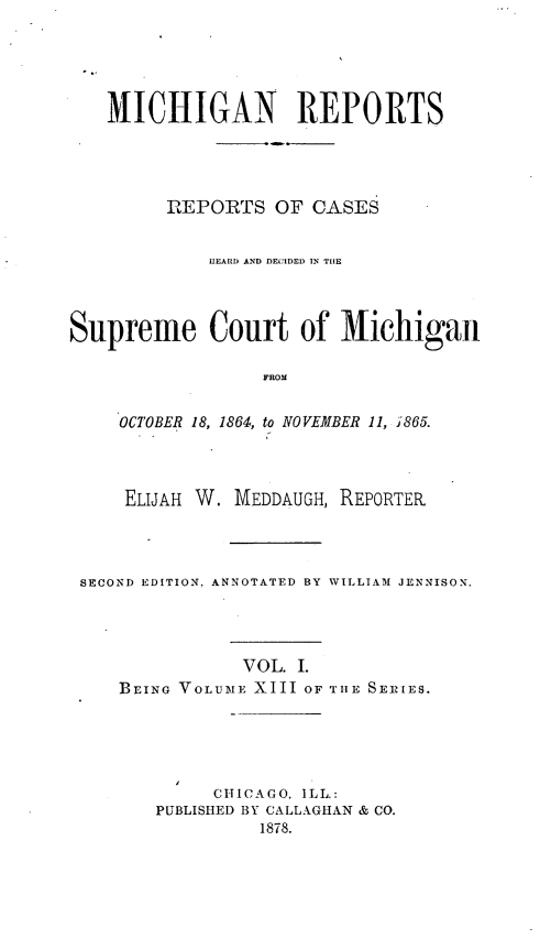 handle is hein.statereports/mirepcdscm0013 and id is 1 raw text is: MICHIGAN REPORTS
REPORTS OF CASES
IIEARD AND DECIDED IN TIlE
Supreme Court of Michigan
FROM
OCTOBER 18, 1864, to NOVEMBER 11, J865.
ELIJAH W. MEDDAUGH, REPORTER
SECOND EDITION. ANNOTATED BY WILLIAM JENNISON.
VOL. I.
BEING VOLUME XIII OF THE SERIES.

CHICAGO, ILL.:
PUBLISHED BY CALLAGHAN & CO.
1878.


