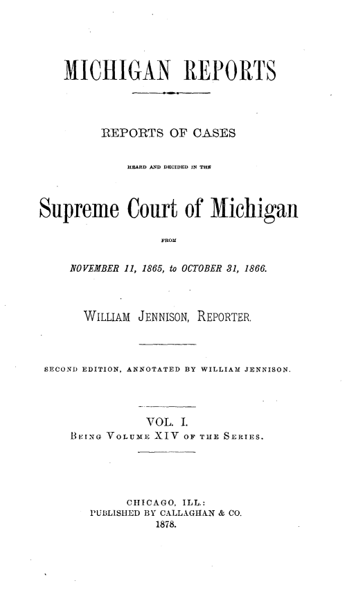 handle is hein.statereports/mirepcdscm0014 and id is 1 raw text is: MICHIGAN REPORTS
ItEPORTS OF CASES
HEZARD AND DECIDED IN THE
Supreme Court of Michigan
FROM
NOVEMBER 11, 1865, to OCTOBER 31, 1866.

WILLIAM JENNISON, REPORTER.
SECOND EDITION, ANNOTATED BY WILLIAM JENNISON.

VOL. I.
BEING VOLUME XIV OF

THE SERIES.

CHICAGO, ILL.:
PUBLISHED BY CALLXGHAN & CO.
1878.


